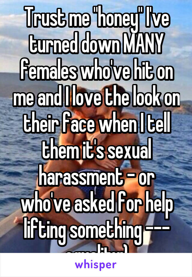 Trust me "honey" I've turned down MANY females who've hit on me and I love the look on their face when I tell them it's sexual harassment - or who've asked for help lifting something --- equality:)