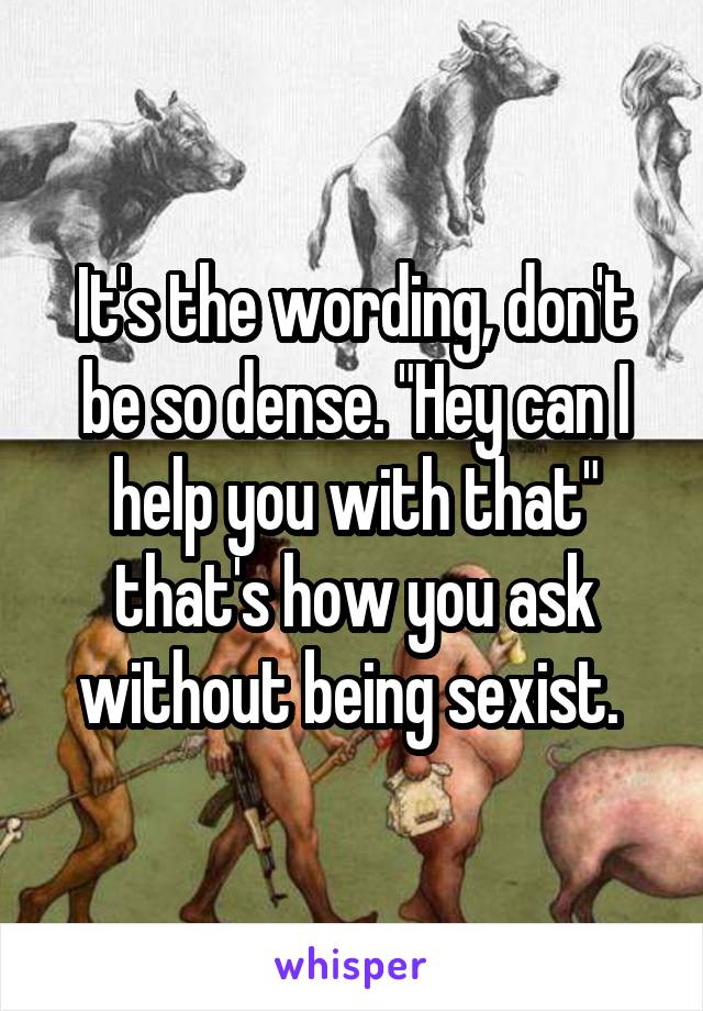 It's the wording, don't be so dense. "Hey can I help you with that" that's how you ask without being sexist. 