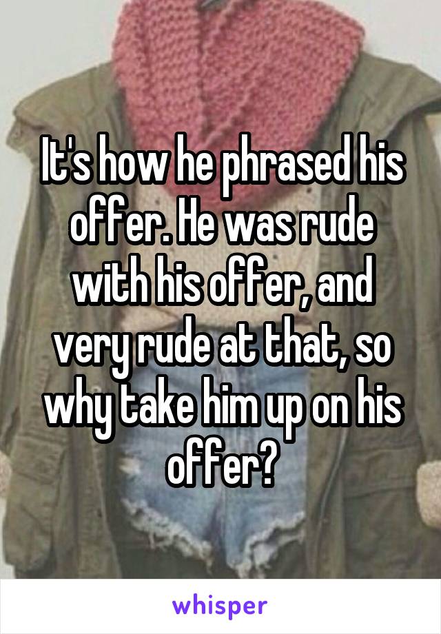 It's how he phrased his offer. He was rude with his offer, and very rude at that, so why take him up on his offer?