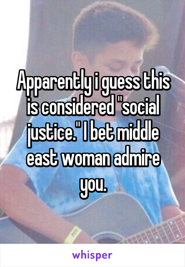 Apparently i guess this is considered "social justice." I bet middle east woman admire you.