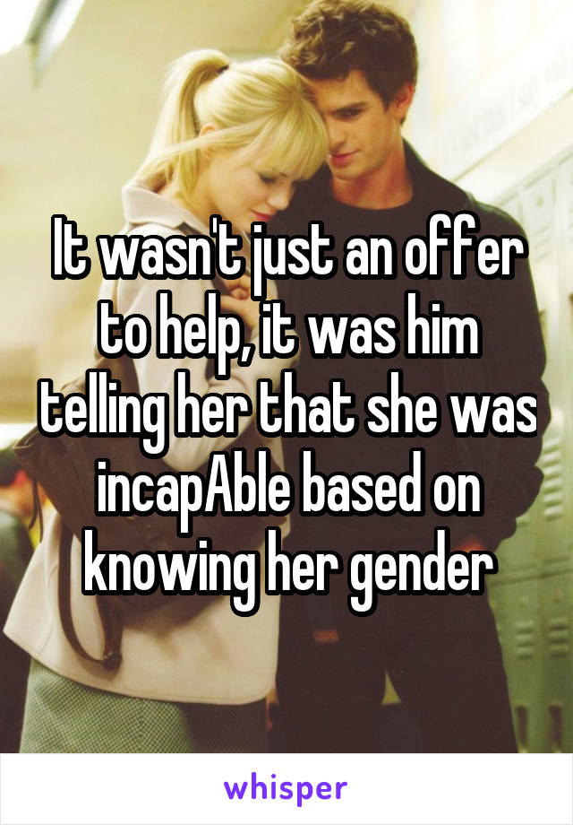 It wasn't just an offer to help, it was him telling her that she was incapAble based on knowing her gender