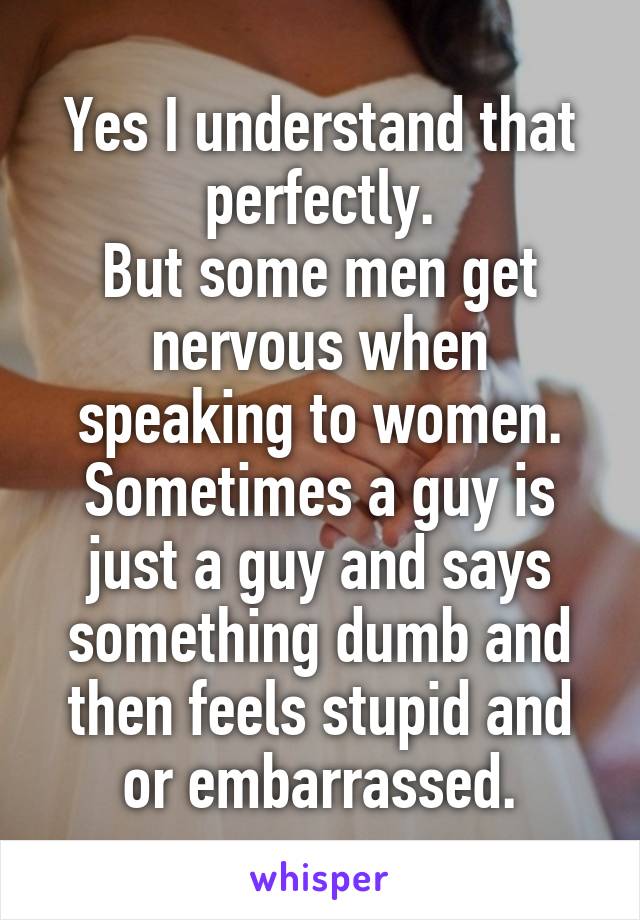 Yes I understand that perfectly.
But some men get nervous when speaking to women.
Sometimes a guy is just a guy and says something dumb and then feels stupid and or embarrassed.