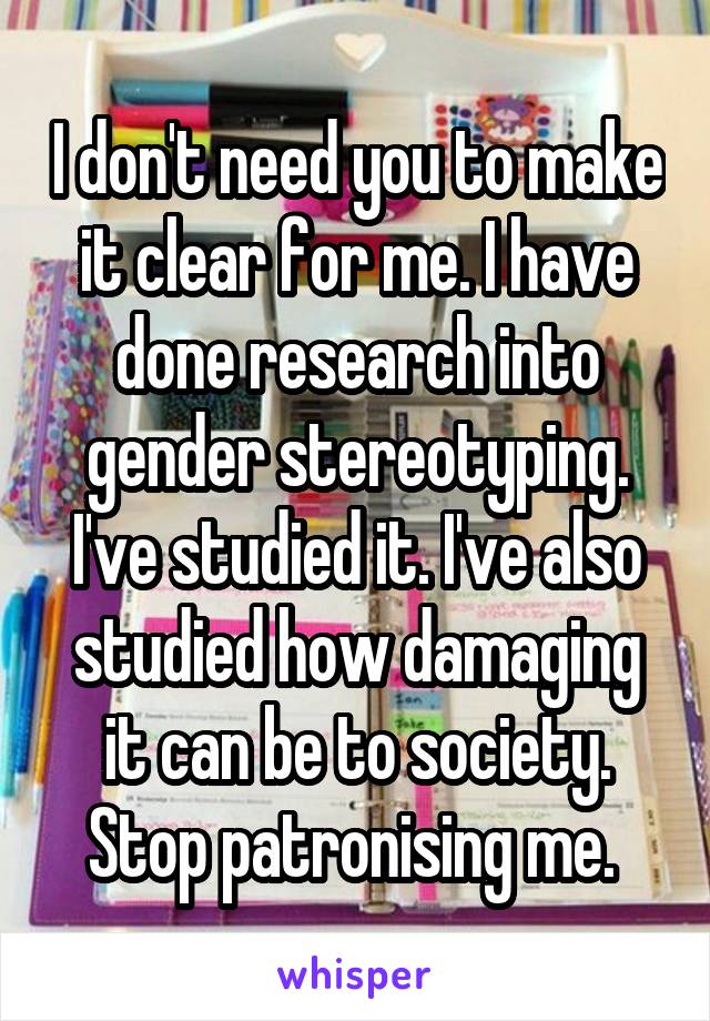 I don't need you to make it clear for me. I have done research into gender stereotyping. I've studied it. I've also studied how damaging it can be to society. Stop patronising me. 