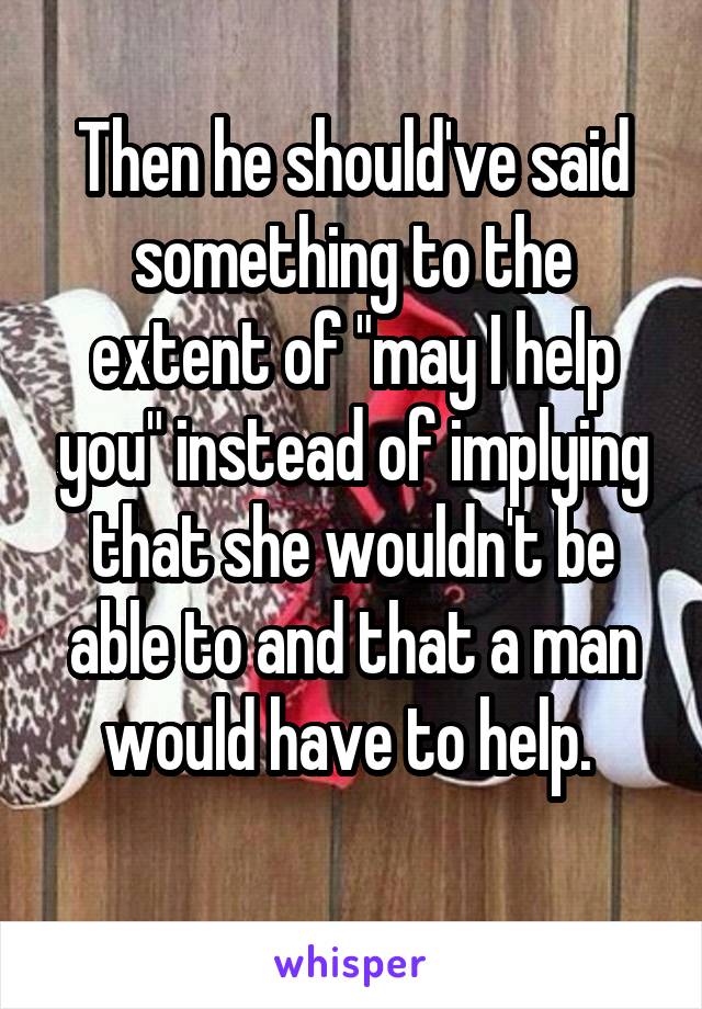 Then he should've said something to the extent of "may I help you" instead of implying that she wouldn't be able to and that a man would have to help. 
