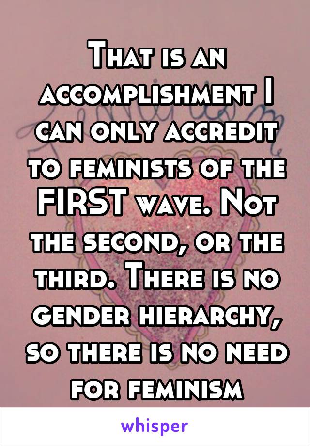 That is an accomplishment I can only accredit to feminists of the FIRST wave. Not the second, or the third. There is no gender hierarchy, so there is no need for feminism