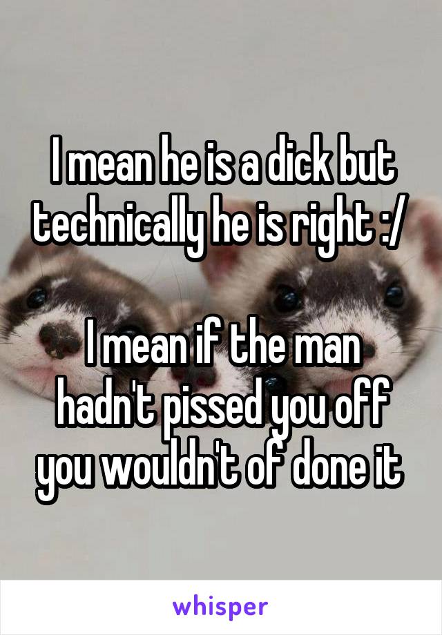 I mean he is a dick but technically he is right :/ 

I mean if the man hadn't pissed you off you wouldn't of done it 