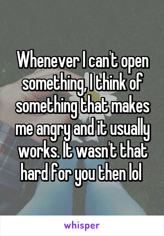 Whenever I can't open something, I think of something that makes me angry and it usually works. It wasn't that hard for you then lol 