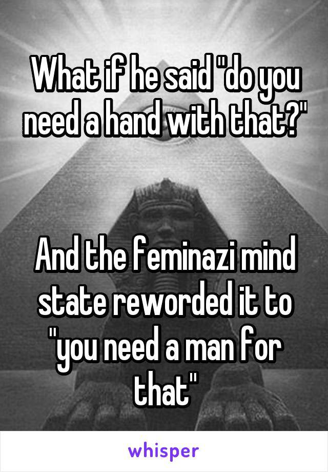 What if he said "do you need a hand with that?" 

And the feminazi mind state reworded it to "you need a man for that"