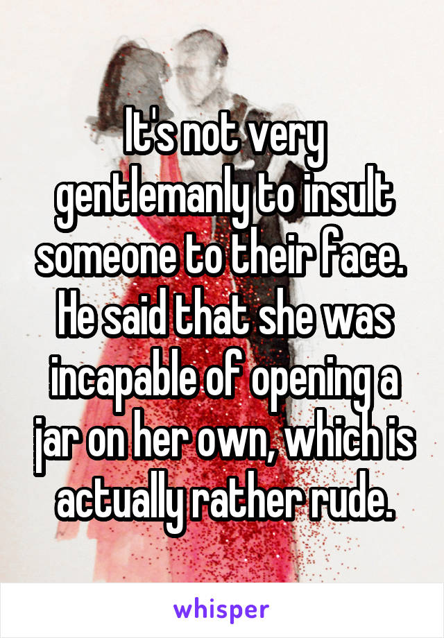 It's not very gentlemanly to insult someone to their face.  He said that she was incapable of opening a jar on her own, which is actually rather rude.