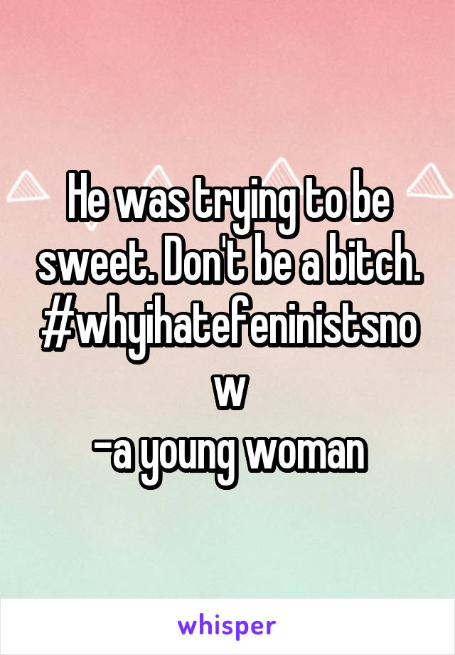 He was trying to be sweet. Don't be a bitch.
#whyihatefeninistsnow
-a young woman