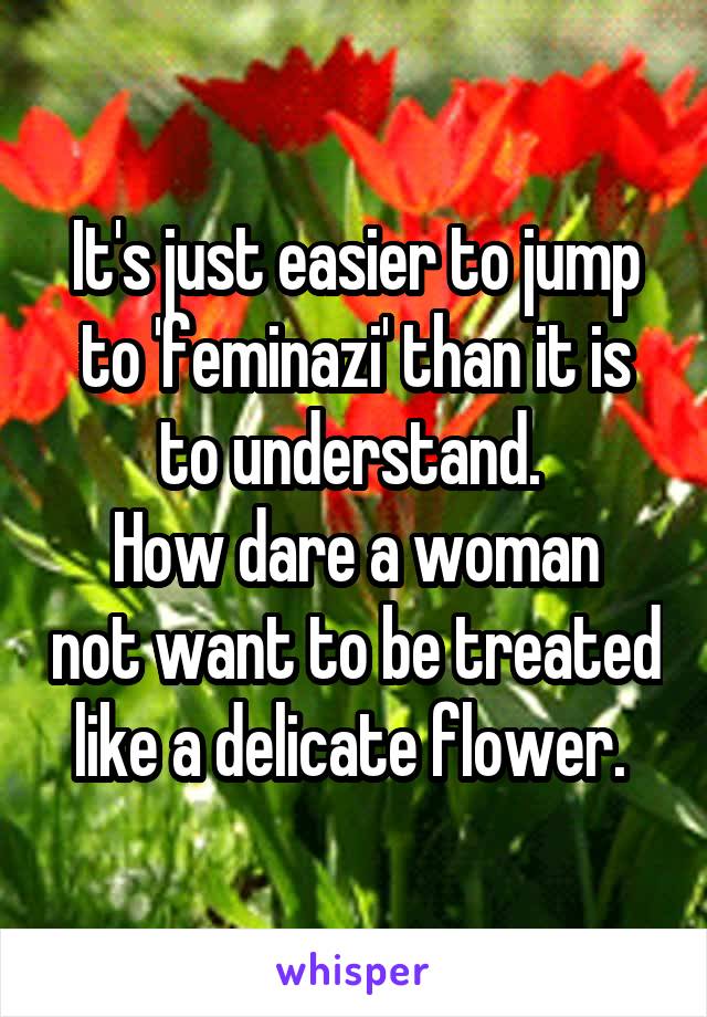 It's just easier to jump to 'feminazi' than it is to understand. 
How dare a woman not want to be treated like a delicate flower. 