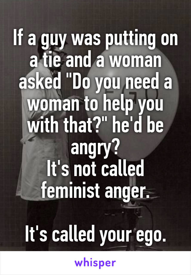 If a guy was putting on a tie and a woman asked "Do you need a woman to help you with that?" he'd be angry?
It's not called feminist anger.

It's called your ego.