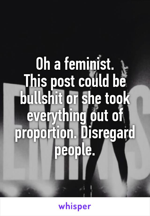 Oh a feminist.
This post could be bullshit or she took everything out of proportion. Disregard people.