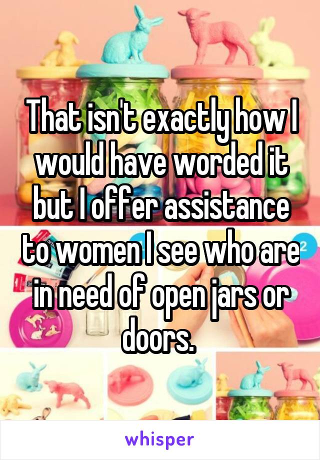 That isn't exactly how I would have worded it but I offer assistance to women I see who are in need of open jars or doors. 