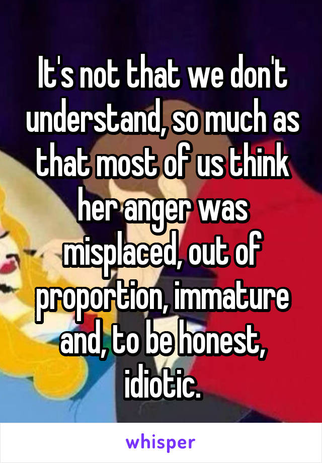 It's not that we don't understand, so much as that most of us think her anger was misplaced, out of proportion, immature and, to be honest, idiotic.