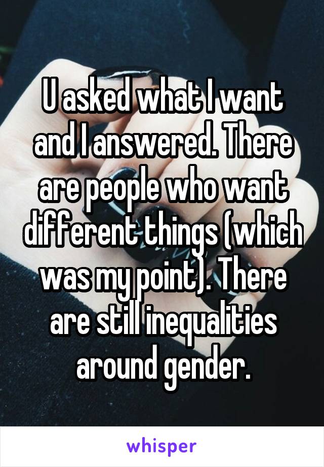 U asked what I want and I answered. There are people who want different things (which was my point). There are still inequalities around gender.