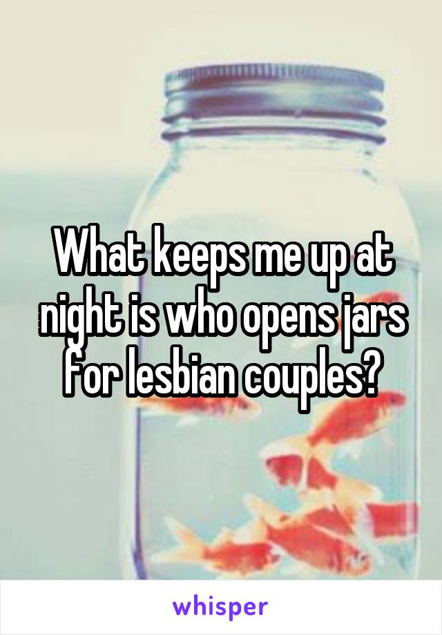 What keeps me up at night is who opens jars for lesbian couples?