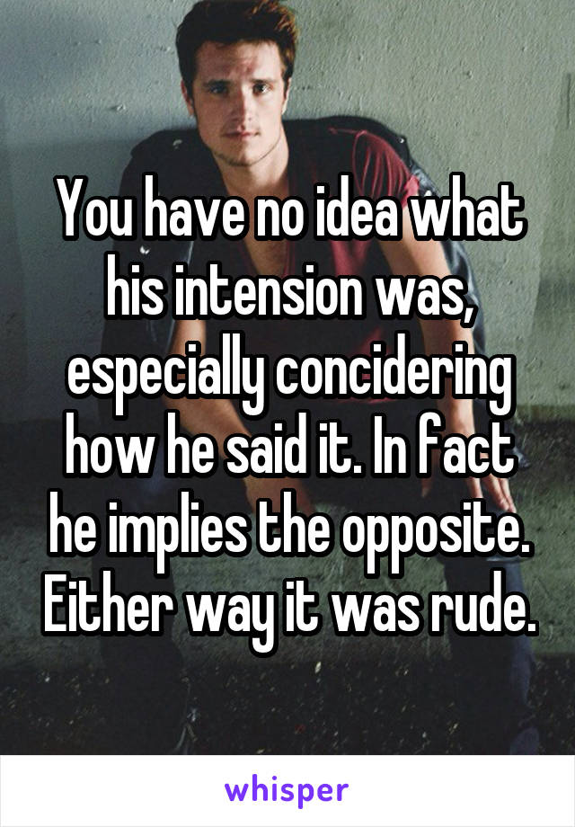 You have no idea what his intension was, especially concidering how he said it. In fact he implies the opposite. Either way it was rude.