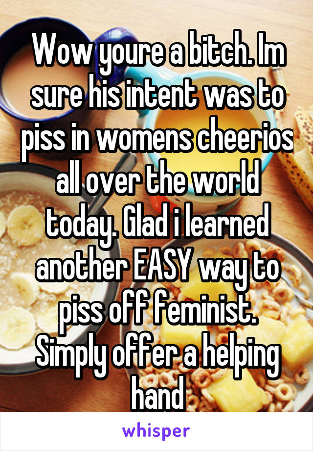 Wow youre a bitch. Im sure his intent was to piss in womens cheerios all over the world today. Glad i learned another EASY way to piss off feminist. Simply offer a helping hand