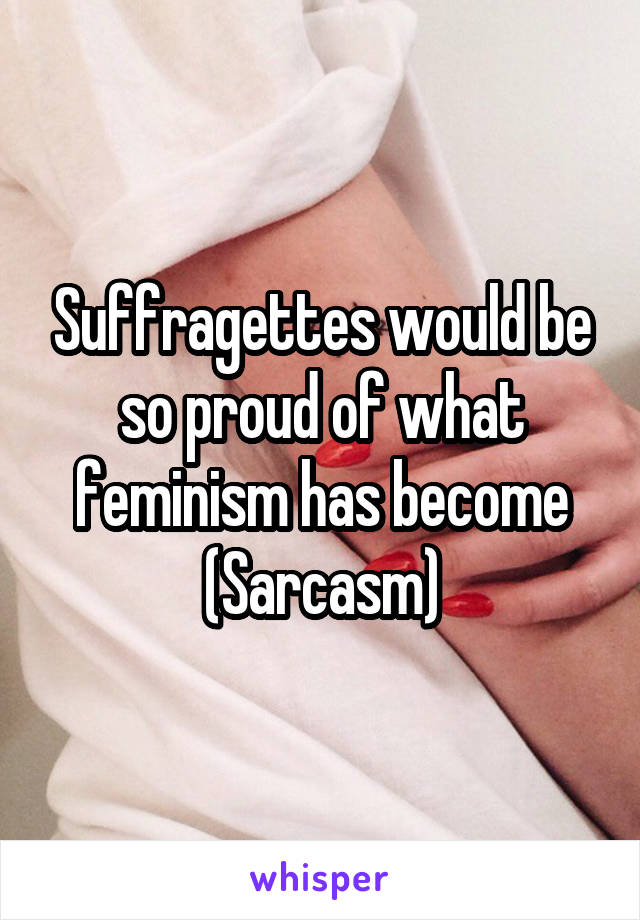 Suffragettes would be so proud of what feminism has become (Sarcasm)