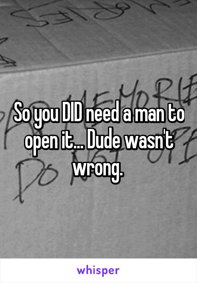 So you DID need a man to open it... Dude wasn't wrong. 