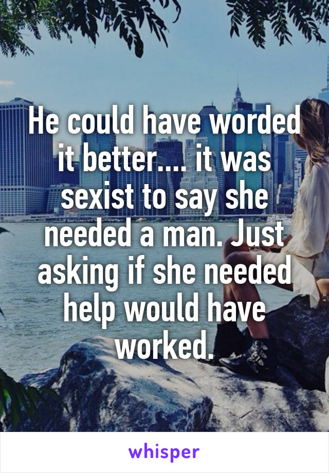 He could have worded it better.... it was sexist to say she needed a man. Just asking if she needed help would have worked.