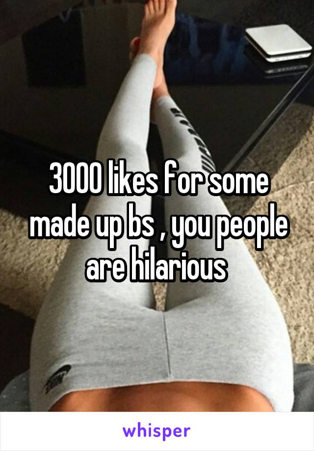 3000 likes for some made up bs , you people are hilarious 