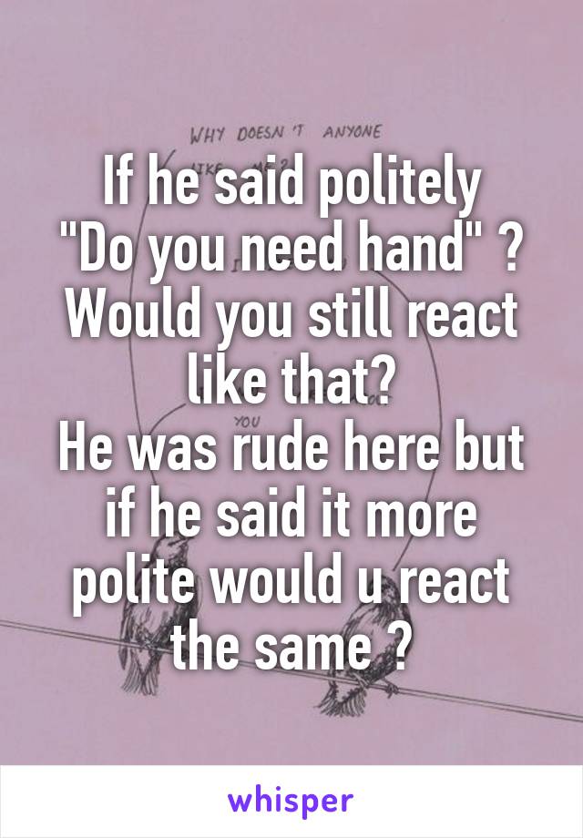 If he said politely
"Do you need hand" ?
Would you still react like that?
He was rude here but if he said it more polite would u react the same ?