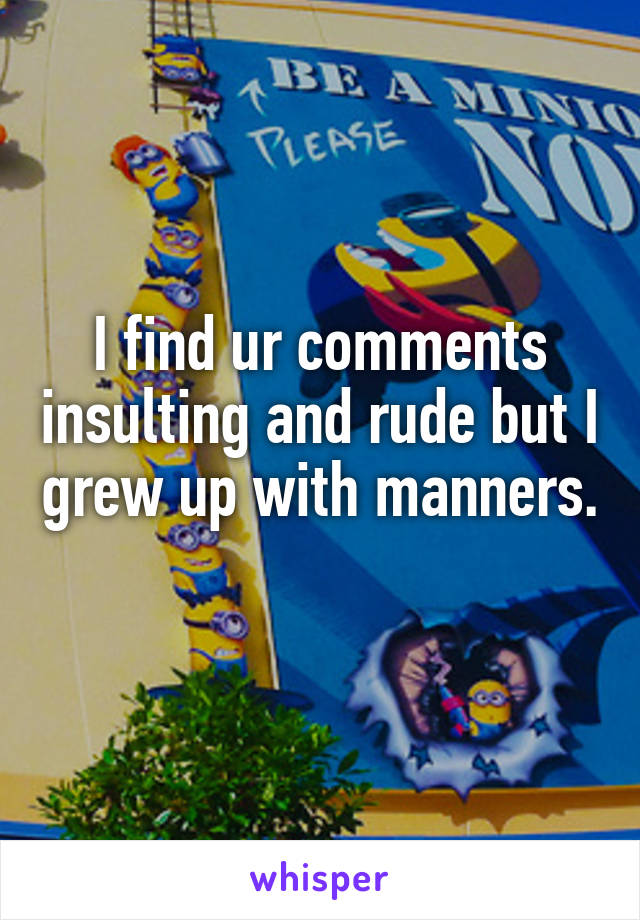 I find ur comments insulting and rude but I grew up with manners.
