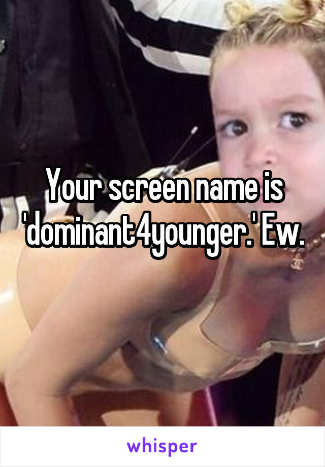 Your screen name is 'dominant4younger.' Ew. 