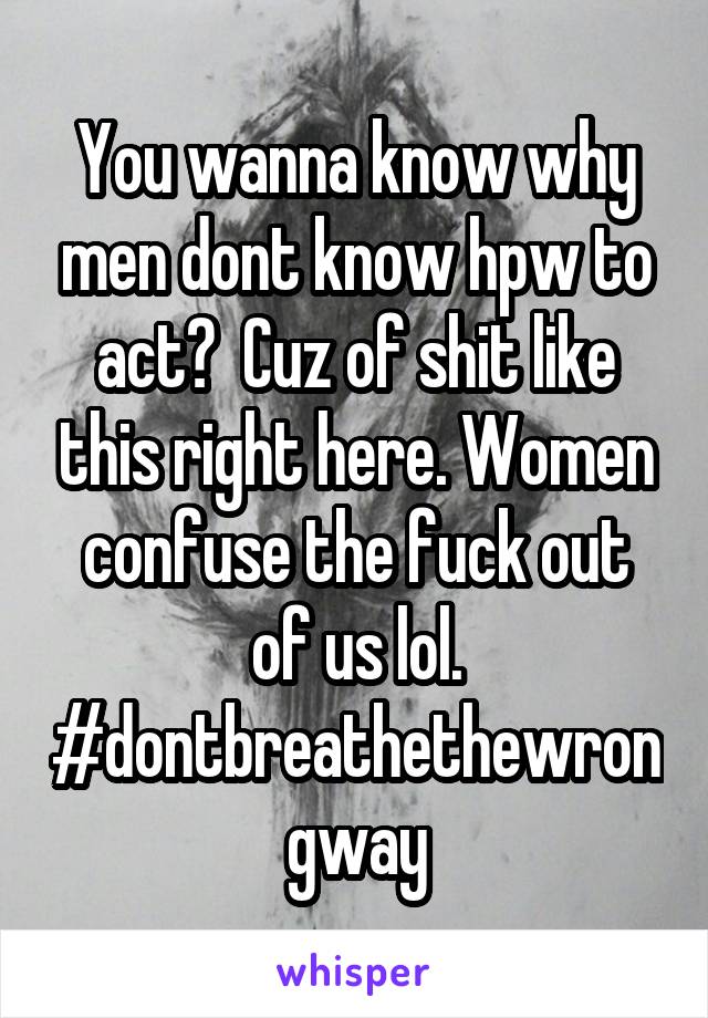 You wanna know why men dont know hpw to act?  Cuz of shit like this right here. Women confuse the fuck out of us lol. #dontbreathethewrongway