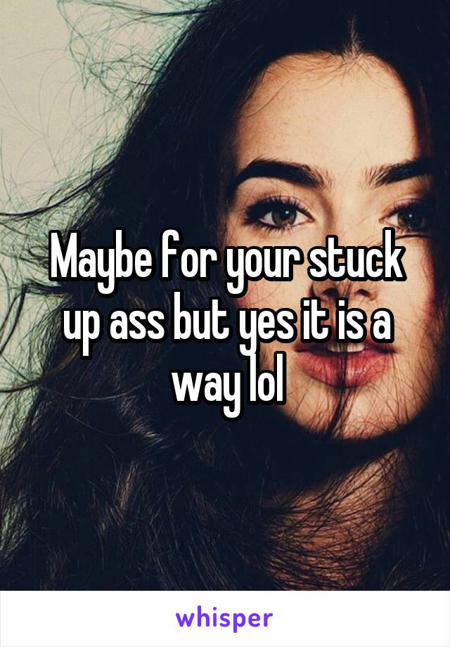 Maybe for your stuck up ass but yes it is a way lol