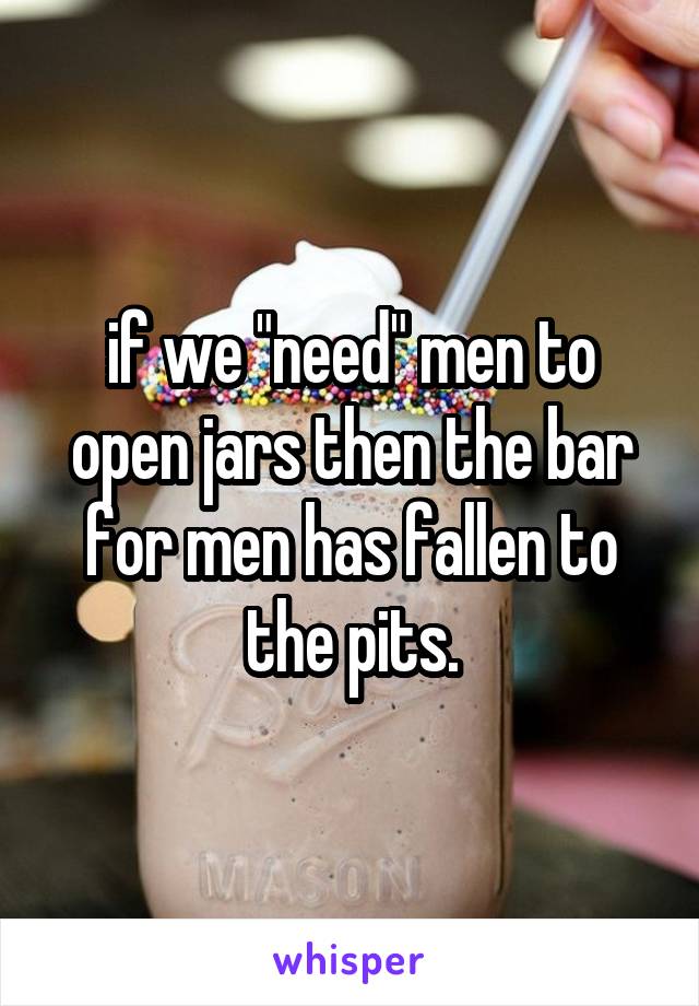 if we "need" men to open jars then the bar for men has fallen to the pits.