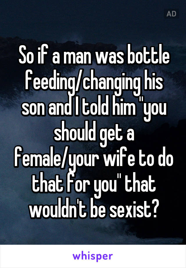 So if a man was bottle feeding/changing his son and I told him "you should get a female/your wife to do that for you" that wouldn't be sexist?