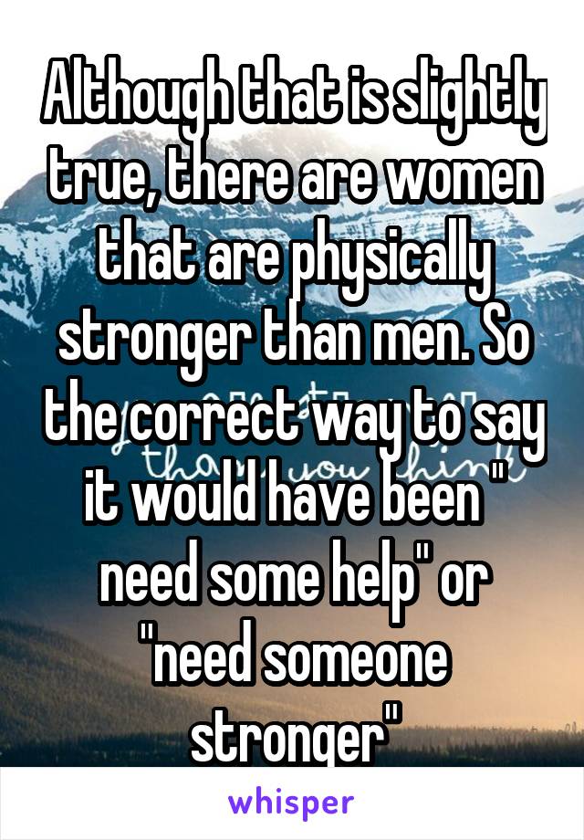 Although that is slightly true, there are women that are physically stronger than men. So the correct way to say it would have been '' need some help" or "need someone stronger"