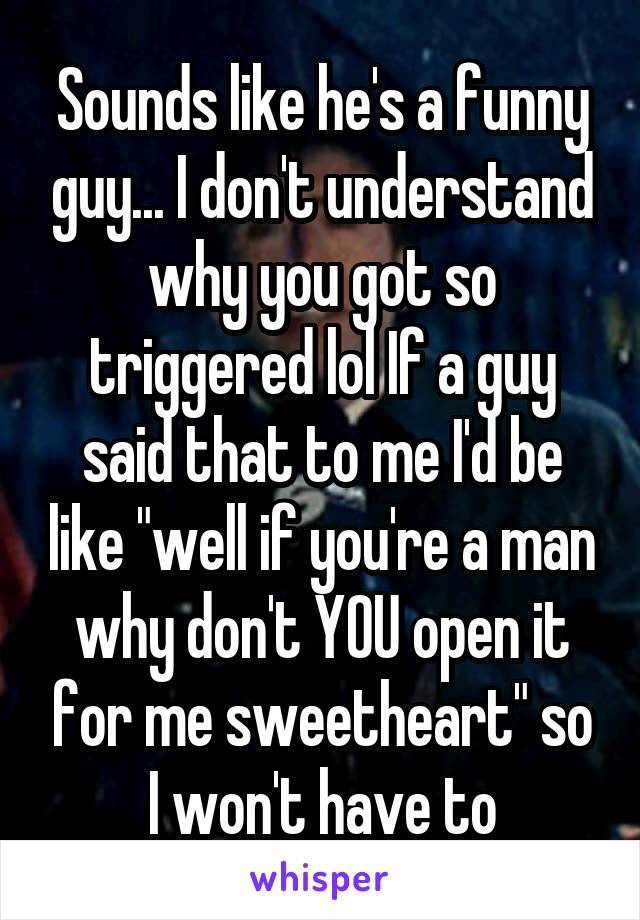 Sounds like he's a funny guy... I don't understand why you got so triggered lol If a guy said that to me I'd be like "well if you're a man why don't YOU open it for me sweetheart" so I won't have to