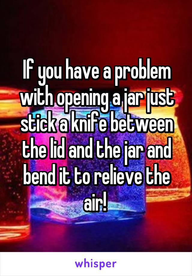 If you have a problem with opening a jar just stick a knife between the lid and the jar and bend it to relieve the air! 