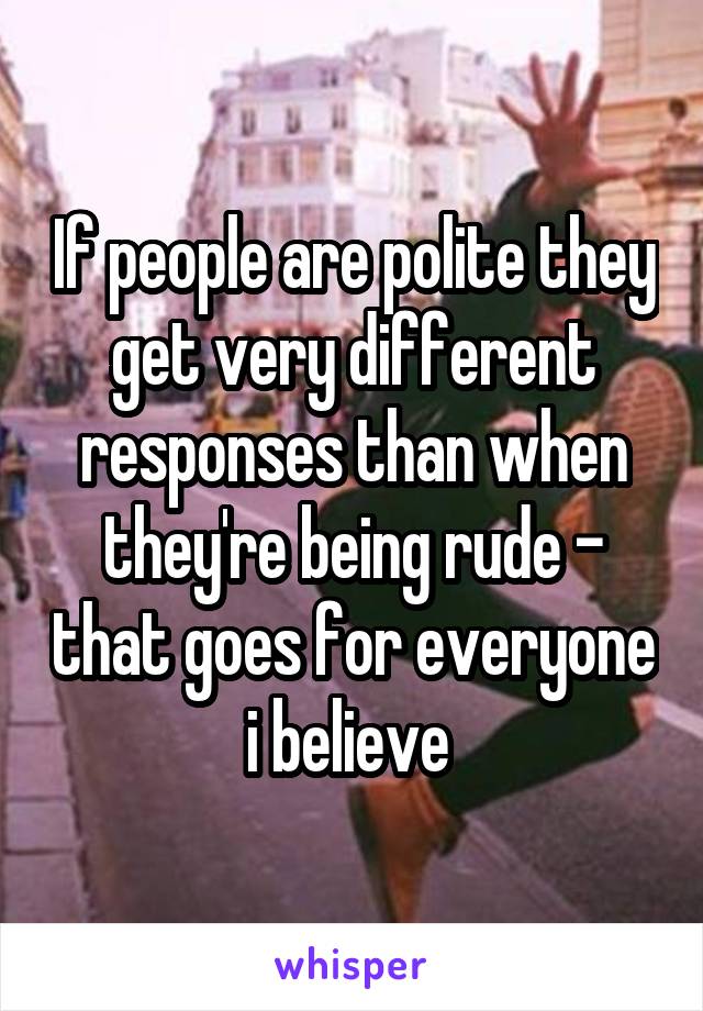 If people are polite they get very different responses than when they're being rude - that goes for everyone i believe 