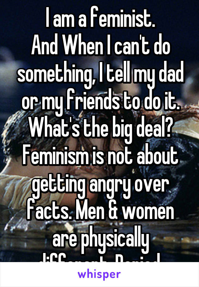 I am a feminist.
And When I can't do something, I tell my dad or my friends to do it. What's the big deal? Feminism is not about getting angry over facts. Men & women are physically different. Period.