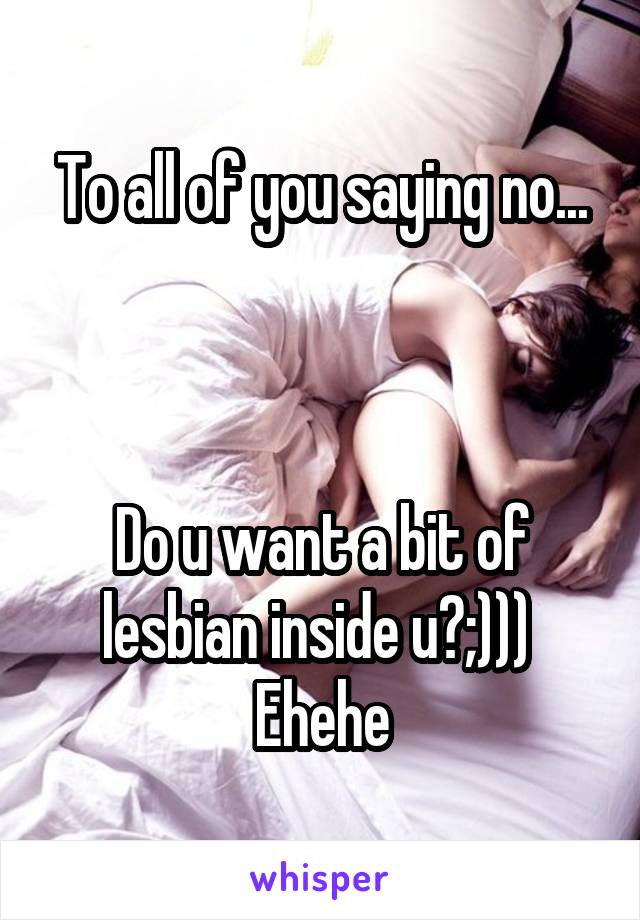 To all of you saying no...



Do u want a bit of lesbian inside u?;))) 
Ehehe