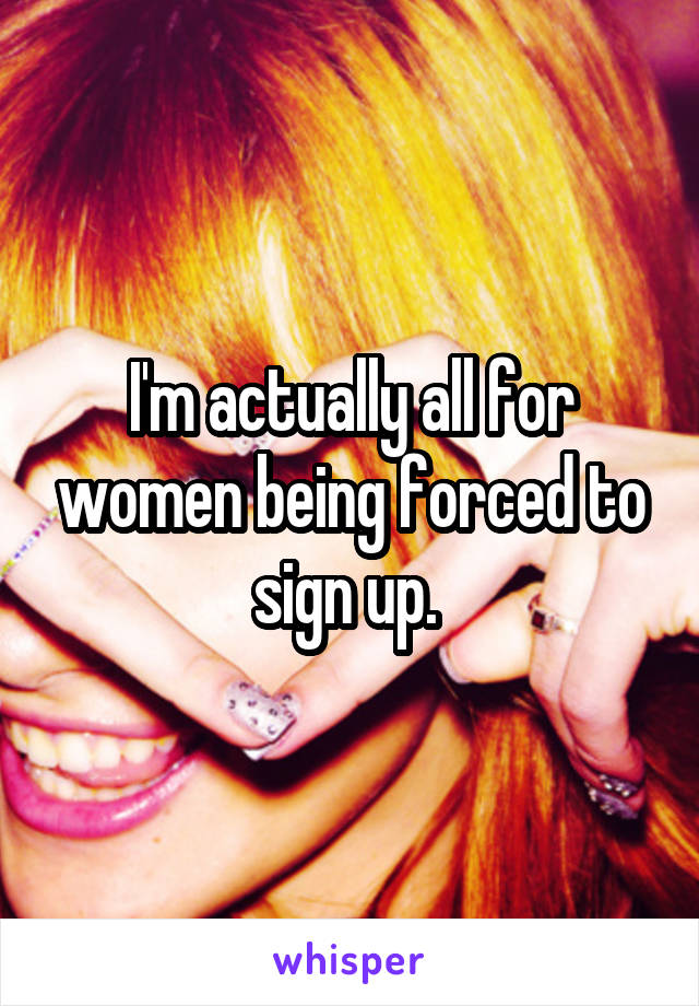 I'm actually all for women being forced to sign up. 