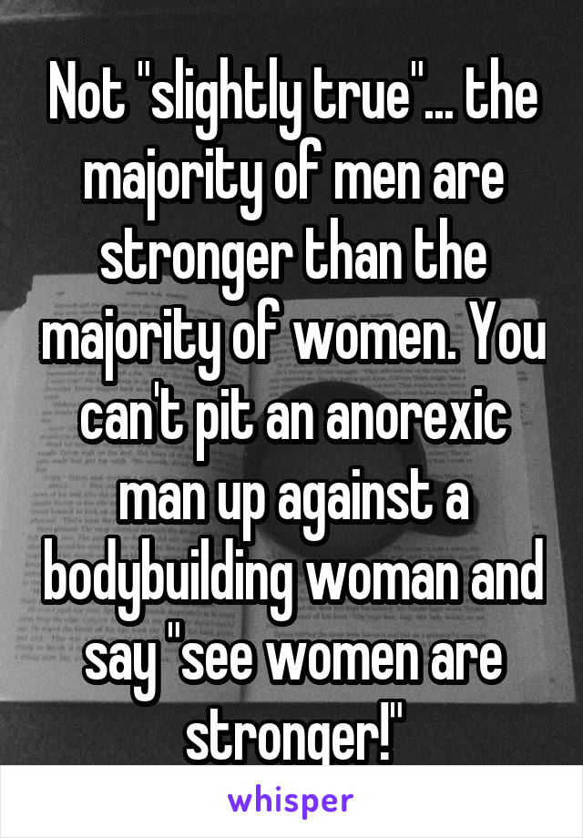 Not "slightly true"... the majority of men are stronger than the majority of women. You can't pit an anorexic man up against a bodybuilding woman and say "see women are stronger!"