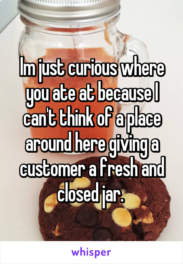 Im just curious where you ate at because I can't think of a place around here giving a customer a fresh and closed jar. 