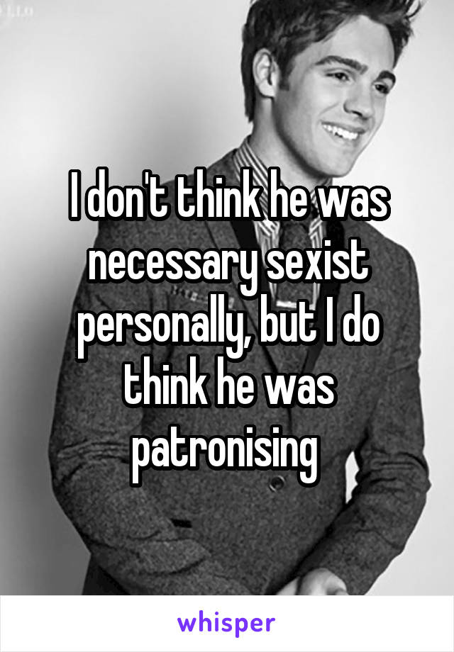 I don't think he was necessary sexist personally, but I do think he was patronising 