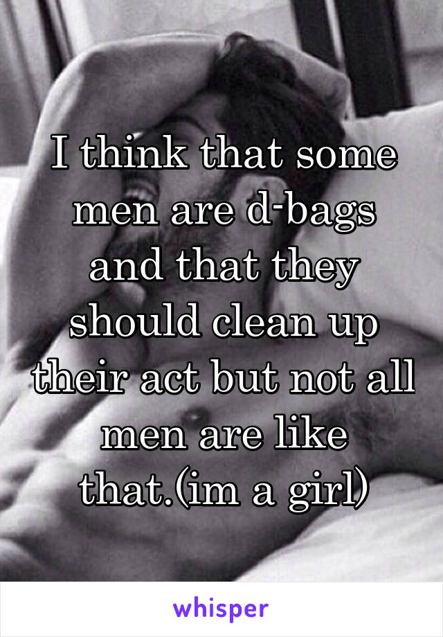 I think that some men are d-bags and that they should clean up their act but not all men are like that.(im a girl)