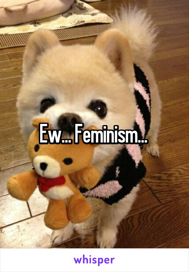 Ew... Feminism... 