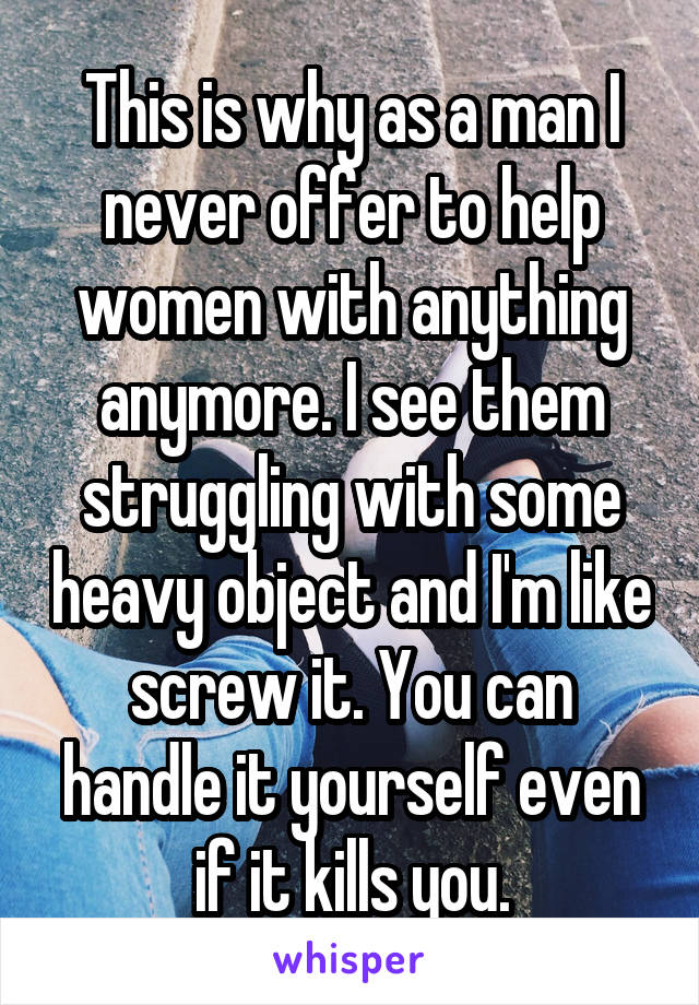 This is why as a man I never offer to help women with anything anymore. I see them struggling with some heavy object and I'm like screw it. You can handle it yourself even if it kills you.