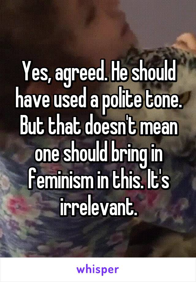 Yes, agreed. He should have used a polite tone. But that doesn't mean one should bring in feminism in this. It's irrelevant.