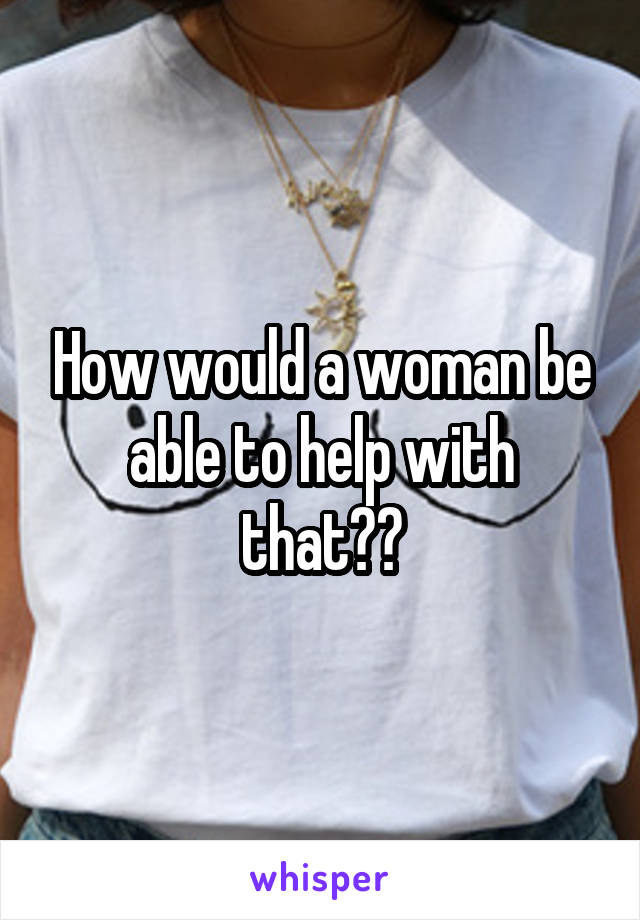 How would a woman be able to help with that??