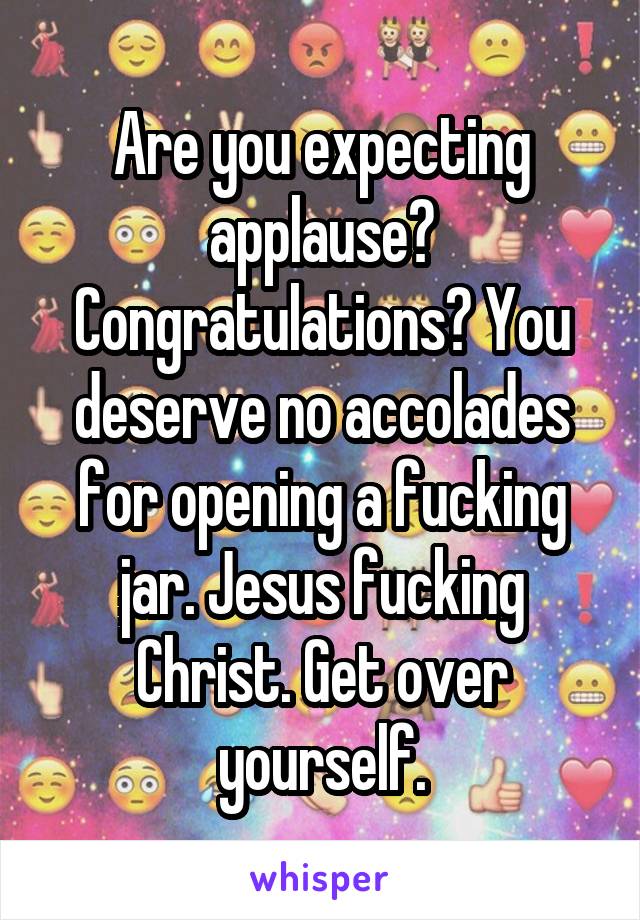 Are you expecting applause? Congratulations? You deserve no accolades for opening a fucking jar. Jesus fucking Christ. Get over yourself.